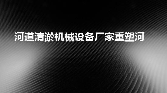 河道清淤机械设备厂家重塑河道：解放城市水路的绿色奇迹！