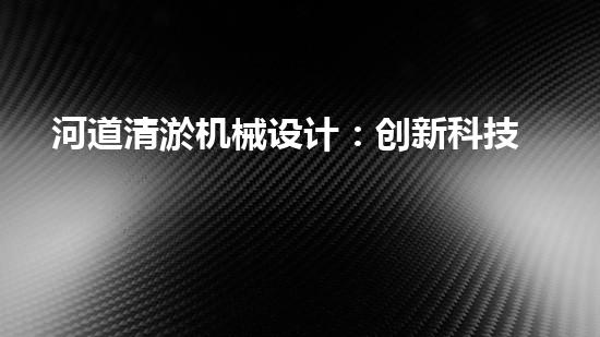 河道清淤机械设计：创新科技助力水环境治理，谁是最强河道清道夫？