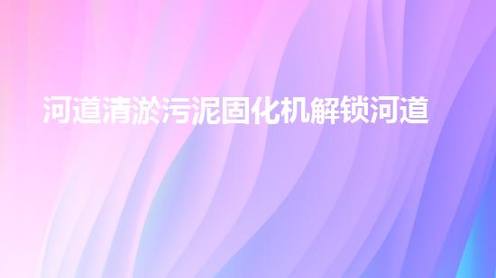 河道清淤污泥固化机解锁河道清洁的未来