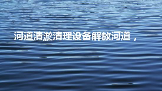 河道清淤清理设备解放河道，提升城市环境质量的全新方法是什么？