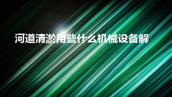 河道清淤用些什么机械设备解锁河道清洁的革新技术，让水体保持清新如初的方法是什么？