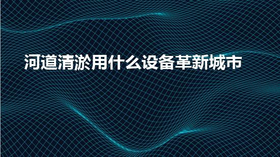 河道清淤用什么设备革新城市环境：提升水体清洁技术，创造健康生活！