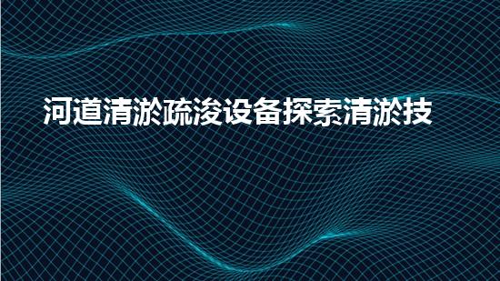 河道清淤疏浚设备探索清淤技术的未来之路，如何提升水体环境质量？