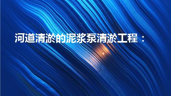 河道清淤的泥浆泵清淤工程：解密都市水道的黄金密码