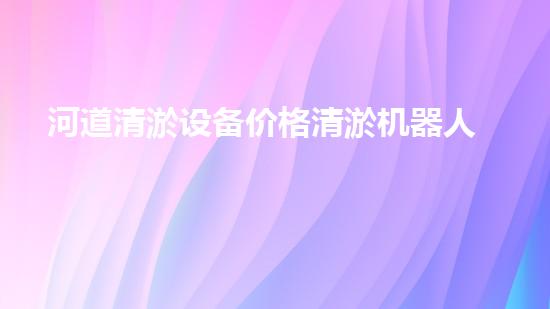 河道清淤设备价格清淤机器人如何在现代环保中发挥关键作用？揭秘其背后的科技与应用！