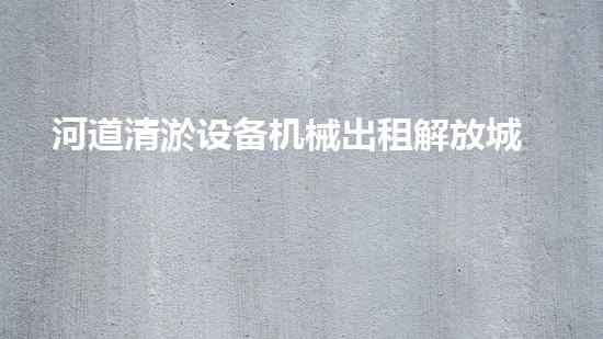 河道清淤设备机械出租解放城市河道，让水流更畅通！