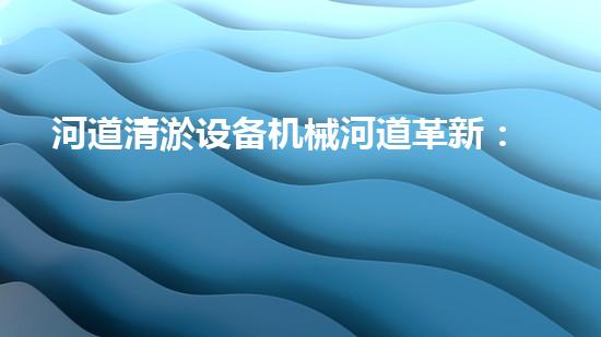 河道清淤设备机械河道革新：释放水流的奇妙力量！