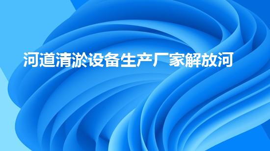 河道清淤设备生产厂家解放河道淤积，提升城市生活质量！