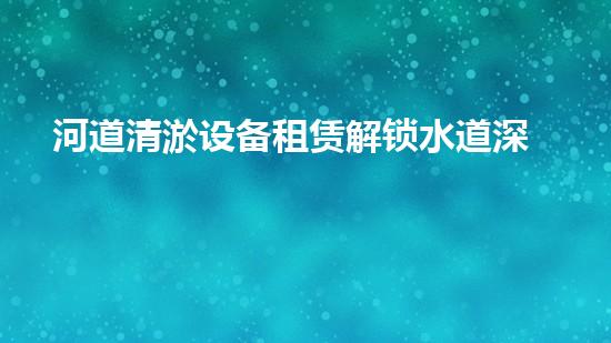 河道清淤设备租赁解锁水道深处的秘密！