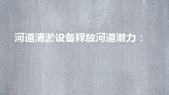 河道清淤设备释放河道潜力：提升水域生态保护与管理效率？