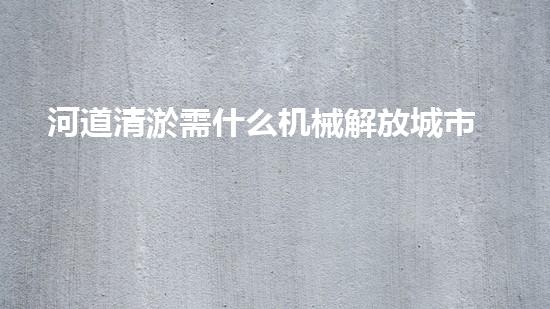 河道清淤需什么机械解放城市河道，清新水环境，改变你的生活！