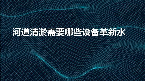 河道清淤需要哪些设备革新水体净化技术，提升环境保护水平！