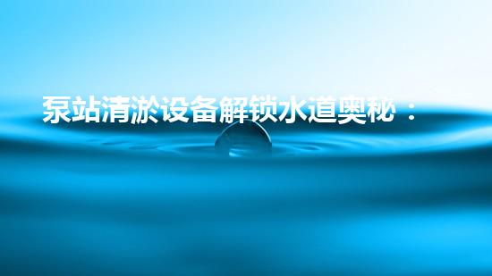 泵站清淤设备解锁水道奥秘：清新流畅生活的秘密