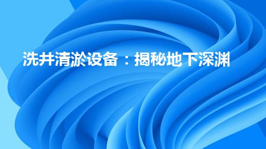 洗井清淤设备：揭秘地下深渊，探寻隐藏的宝藏！