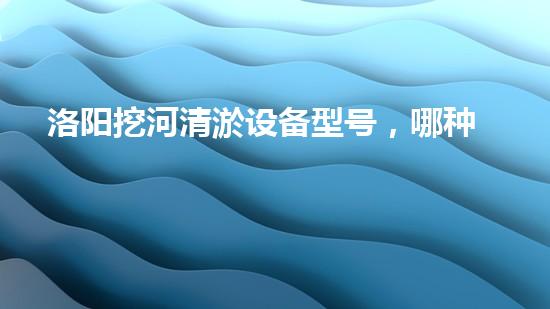 洛阳挖河清淤设备型号，哪种最适合？