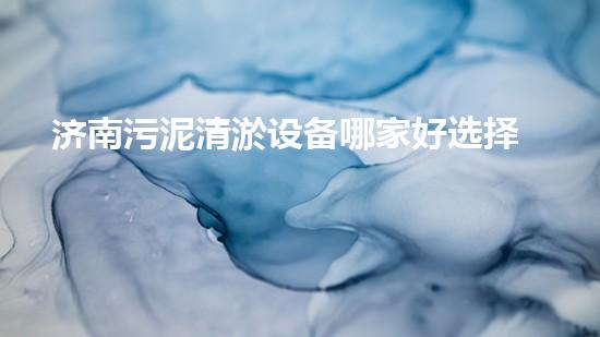 济南污泥清淤设备哪家好选择污泥清淤设备时你必须明白的秘密！