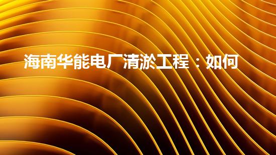 海南华能电厂清淤工程：如何有效应对管道堵塞挑战？