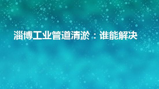 淄博工业管道清淤：谁能解决这一难题？