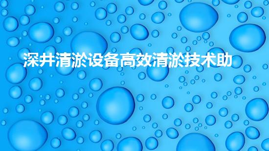深井清淤设备高效清淤技术助力都市水环境改善！