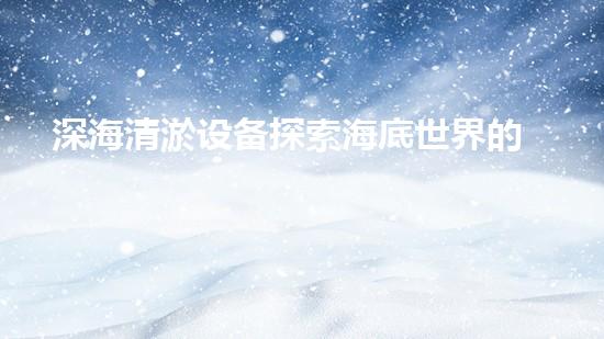 深海清淤设备探索海底世界的秘密与挑战！