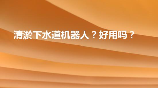 清淤下水道机器人？好用吗？确实实用吗？