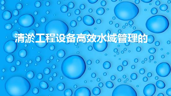 清淤工程设备高效水域管理的秘密武器是什么
