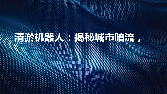 清淤机器人：揭秘城市暗流，拯救水系危机！