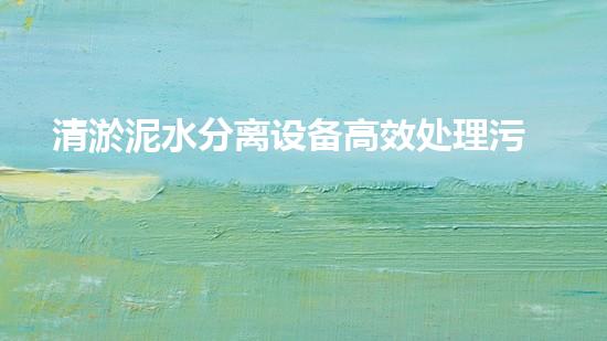 清淤泥水分离设备高效处理污泥的秘密武器是什么