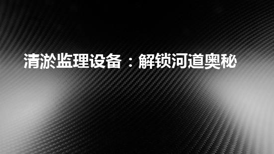 清淤监理设备：解锁河道奥秘，守护水域生态！