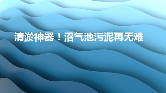 清淤神器！沼气池污泥再无难题，让你的能源宝库更持久！