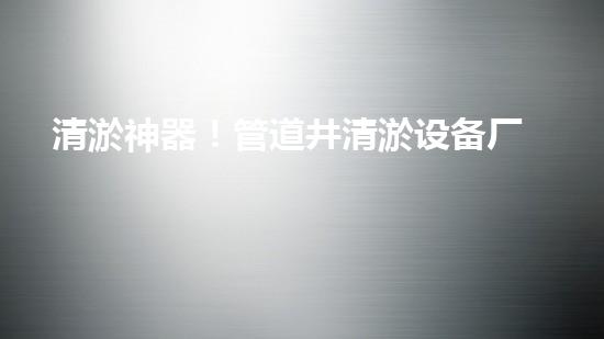 清淤神器！管道井清淤设备厂家价格揭秘，让你的排水畅通无阻！