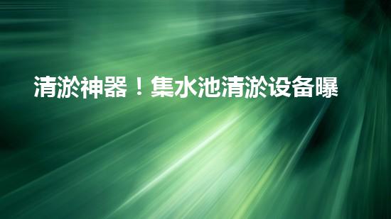 清淤神器！集水池清淤设备曝光，解决你的烦恼？！