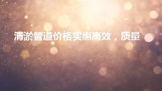 清淤管道价格实惠高效，质量服务超值首选