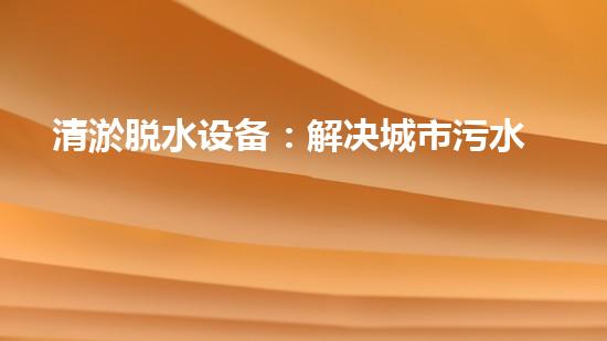 清淤脱水设备：解决城市污水难题，重塑环境美好！