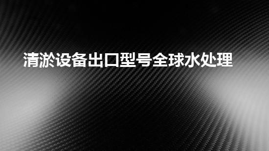 清淤设备出口型号全球水处理技术的以后趋势与挑战