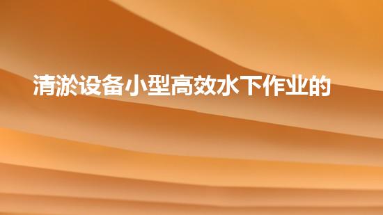 清淤设备小型高效水下作业的秘密武器是什么