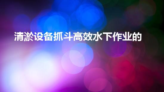 清淤设备抓斗高效水下作业的秘密武器是什么