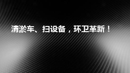 清淤车、扫设备，环卫革新！