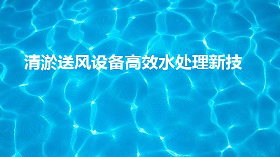 清淤送风设备高效水处理新技术引领行业变革！