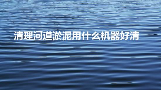 清理河道淤泥用什么机器好清淤工程技术革新：如何提升施工效率与安全性？
