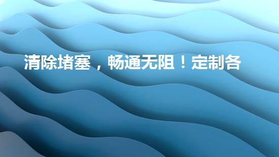 清除堵塞，畅通无阻！定制各类清淤设备，让流动如潮的管道再次自由呼吸！