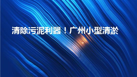 清除污泥利器！广州小型清淤设备供应商带你探索高效解决方案？