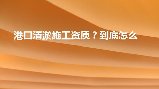 港口清淤施工资质？到底怎么拿？