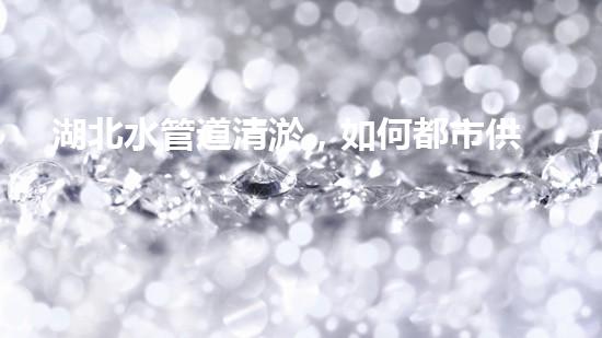 湖北水管道清淤，如何都市供水安全？