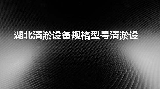 湖北清淤设备规格型号清淤设备的选择与应用全刨析！