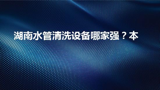湖南水管清洗设备哪家强？本地人推荐这家！