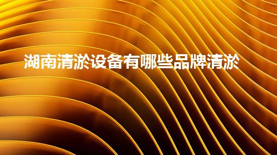 湖南清淤设备有哪些品牌清淤设备品牌大谁才是行业领军者！