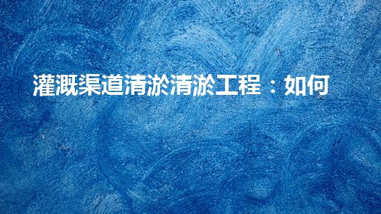 灌溉渠道清淤清淤工程：如何提升施工效率与安全性！