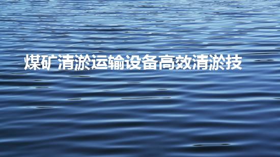 煤矿清淤运输设备高效清淤技术助力矿业安全与环保新以后
