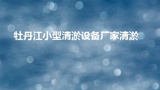 牡丹江小型清淤设备厂家清淤设备的选择与使用技巧揭秘！
